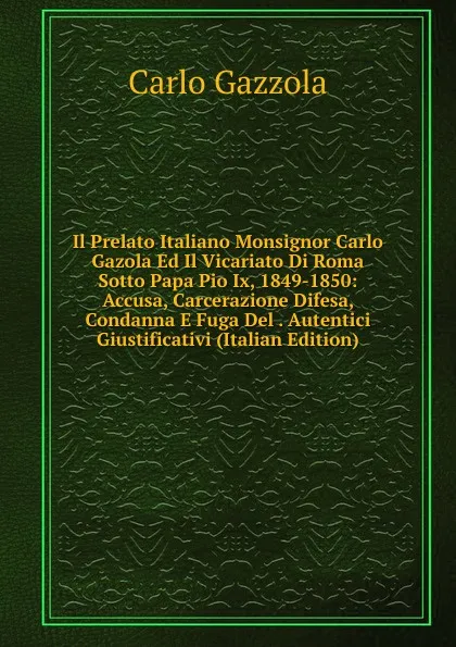 Обложка книги Il Prelato Italiano Monsignor Carlo Gazola Ed Il Vicariato Di Roma Sotto Papa Pio Ix, 1849-1850: Accusa, Carcerazione Difesa, Condanna E Fuga Del . Autentici Giustificativi (Italian Edition), Carlo Gazzola