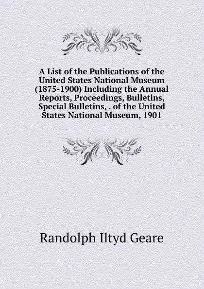 Обложка книги A List of the Publications of the United States National Museum (1875-1900) Including the Annual Reports, Proceedings, Bulletins, Special Bulletins, . of the United States National Museum, 1901, Randolph Iltyd Geare