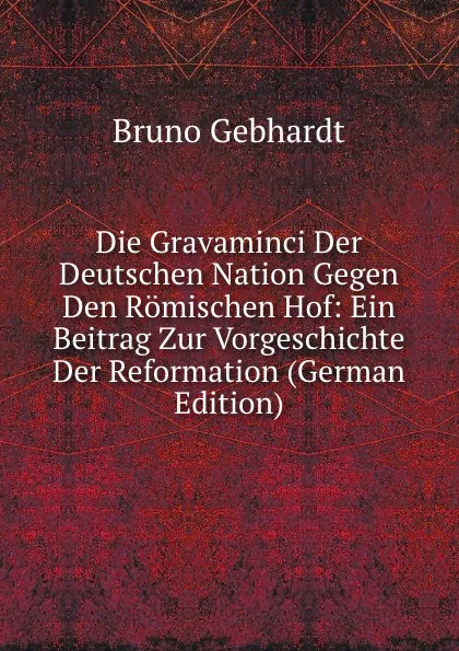 Обложка книги Die Gravaminci Der Deutschen Nation Gegen Den Romischen Hof: Ein Beitrag Zur Vorgeschichte Der Reformation (German Edition), Bruno Gebhardt