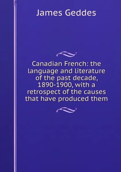 Обложка книги Canadian French: the language and literature of the past decade, 1890-1900, with a retrospect of the causes that have produced them, James Geddes