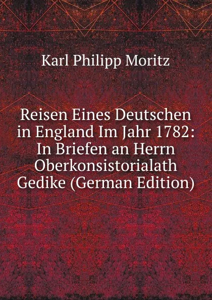 Обложка книги Reisen Eines Deutschen in England Im Jahr 1782: In Briefen an Herrn Oberkonsistorialath Gedike (German Edition), Karl Philipp Moritz