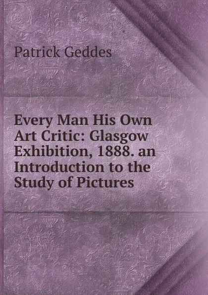 Обложка книги Every Man His Own Art Critic: Glasgow Exhibition, 1888. an Introduction to the Study of Pictures, Geddes Patrick