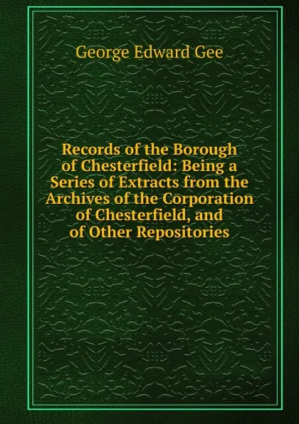 Обложка книги Records of the Borough of Chesterfield: Being a Series of Extracts from the Archives of the Corporation of Chesterfield, and of Other Repositories, George Edward Gee