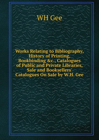 Обложка книги Works Relating to Bibliography, History of Printing, Bookbinding .c., Catalogues of Public and Private Libraries, Sale and Booksellers. Catalogues On Sale by W.H. Gee, WH Gee