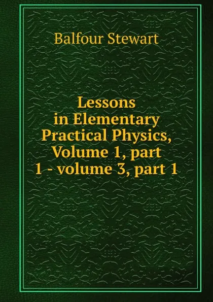 Обложка книги Lessons in Elementary Practical Physics, Volume 1,.part 1.-.volume 3,.part 1, Balfour Stewart