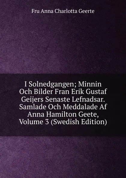 Обложка книги I Solnedgangen; Minnin Och Bilder Fran Erik Gustaf Geijers Senaste Lefnadsar. Samlade Och Meddalade Af Anna Hamilton Geete, Volume 3 (Swedish Edition), Fru Anna Charlotta Geerte