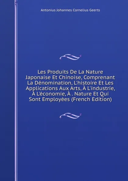 Обложка книги Les Produits De La Nature Japonaise Et Chinoise, Comprenant La Denomination, L.histoire Et Les Applications Aux Arts, A L.industrie, A L.economie, A . Nature Et Qui Sont Employees (French Edition), Antonius Johannes Cornelius Geerts