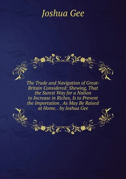 Обложка книги The Trade and Navigation of Great-Britain Considered: Shewing, That the Surest Way for a Nation to Increase in Riches, Is to Prevent the Importation . As May Be Raised at Home. . by Joshua Gee, Joshua Gee