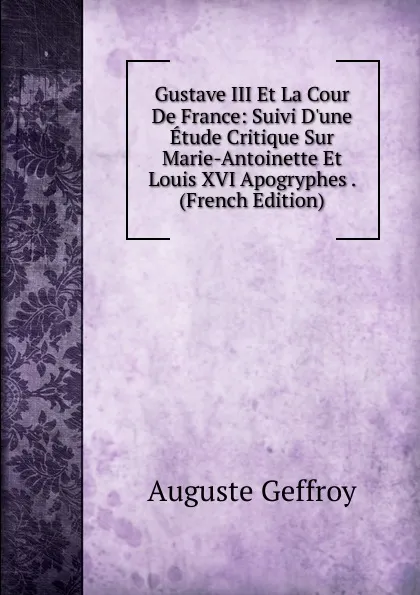 Обложка книги Gustave III Et La Cour De France: Suivi D.une Etude Critique Sur Marie-Antoinette Et Louis XVI Apogryphes . (French Edition), Auguste Geffroy