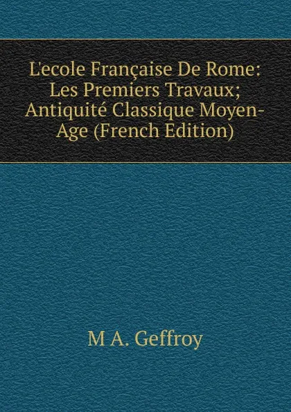 Обложка книги L.ecole Francaise De Rome: Les Premiers Travaux; Antiquite Classique Moyen-Age (French Edition), M A. Geffroy