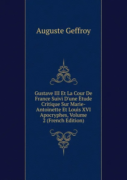 Обложка книги Gustave III Et La Cour De France Suivi D.une Etude Critique Sur Marie-Antoinette Et Louis XVI Apocryphes, Volume 2 (French Edition), Auguste Geffroy