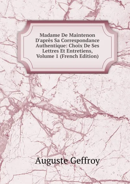 Обложка книги Madame De Maintenon D.apres Sa Correspondance Authentique: Choix De Ses Lettres Et Entretiens, Volume 1 (French Edition), Auguste Geffroy