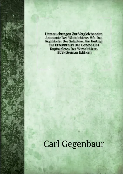 Обложка книги Untersuchungen Zur Vergleichenden Anatomie Der Wirbelthiere: Hft. Das Kopfskelet Der Selachier, Ein Beitrag Zur Erkenntniss Der Genese Des Kopfskeletes Der Wirbelthiere. 1872 (German Edition), Carl Gegenbaur