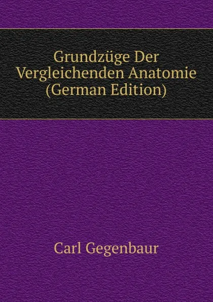 Обложка книги Grundzuge Der Vergleichenden Anatomie (German Edition), Carl Gegenbaur