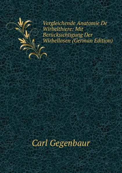 Обложка книги Vergleichende Anatomie De Wirbelthiere: Mit Berucksichtigung Der Wirbellosen (German Edition), Carl Gegenbaur