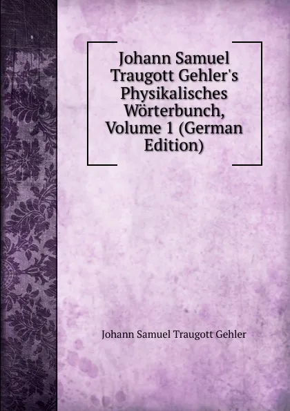 Обложка книги Johann Samuel Traugott Gehler.s Physikalisches Worterbunch, Volume 1 (German Edition), Johann Samuel Traugott Gehler