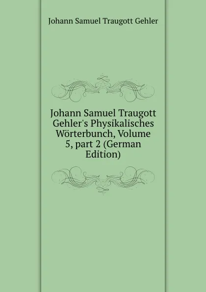 Обложка книги Johann Samuel Traugott Gehler.s Physikalisches Worterbunch, Volume 5,.part 2 (German Edition), Johann Samuel Traugott Gehler