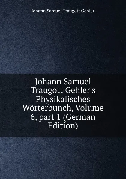 Обложка книги Johann Samuel Traugott Gehler.s Physikalisches Worterbunch, Volume 6,.part 1 (German Edition), Johann Samuel Traugott Gehler