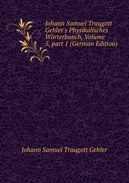 Обложка книги Johann Samuel Traugott Gehler.s Physikalisches Worterbunch, Volume 5,.part 1 (German Edition), Johann Samuel Traugott Gehler