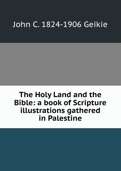 Обложка книги The Holy Land and the Bible: a book of Scripture illustrations gathered in Palestine, John C. 1824-1906 Geikie