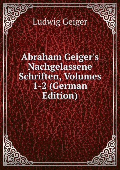 Обложка книги Abraham Geiger.s Nachgelassene Schriften, Volumes 1-2 (German Edition), L. Geiger