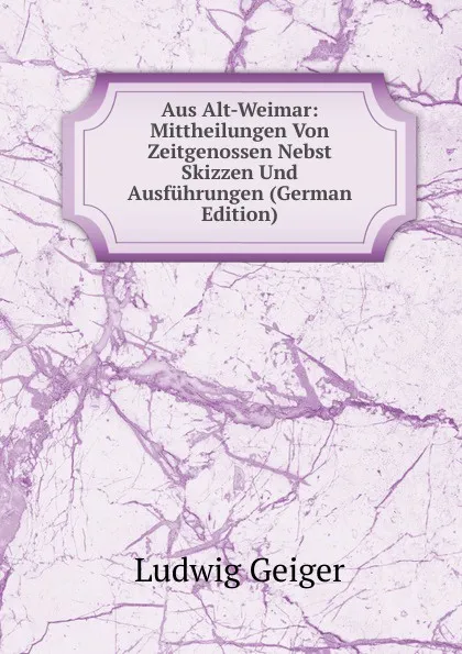 Обложка книги Aus Alt-Weimar: Mittheilungen Von Zeitgenossen Nebst Skizzen Und Ausfuhrungen (German Edition), L. Geiger