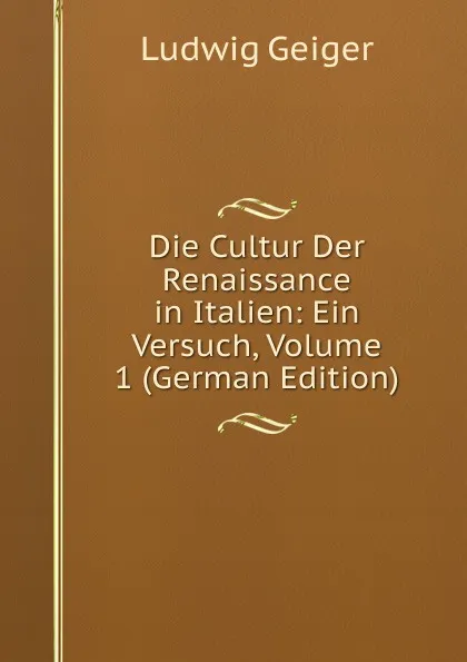 Обложка книги Die Cultur Der Renaissance in Italien: Ein Versuch, Volume 1 (German Edition), L. Geiger