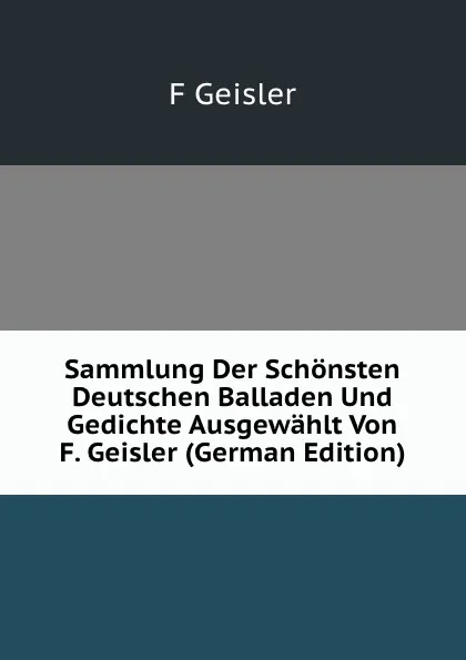 Обложка книги Sammlung Der Schonsten Deutschen Balladen Und Gedichte Ausgewahlt Von F. Geisler (German Edition), F Geisler