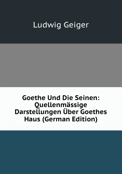 Обложка книги Goethe Und Die Seinen: Quellenmassige Darstellungen Uber Goethes Haus (German Edition), L. Geiger