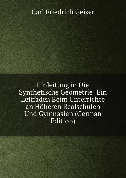 Обложка книги Einleitung in Die Synthetische Geometrie: Ein Leitfaden Beim Unterrichte an Hoheren Realschulen Und Gymnasien (German Edition), Carl Friedrich Geiser