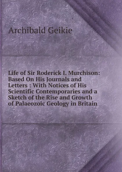 Обложка книги Life of Sir Roderick I. Murchison: Based On His Journals and Letters : With Notices of His Scientific Contemporaries and a Sketch of the Rise and Growth of Palaeozoic Geology in Britain, Geikie Archibald