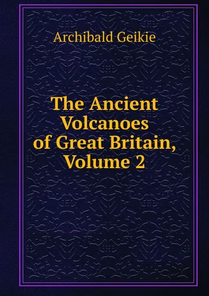 Обложка книги The Ancient Volcanoes of Great Britain, Volume 2, Geikie Archibald