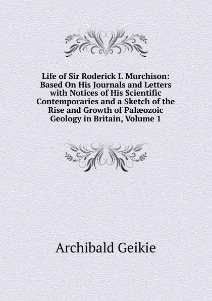 Обложка книги Life of Sir Roderick I. Murchison: Based On His Journals and Letters with Notices of His Scientific Contemporaries and a Sketch of the Rise and Growth of Palaeozoic Geology in Britain, Volume 1, Geikie Archibald