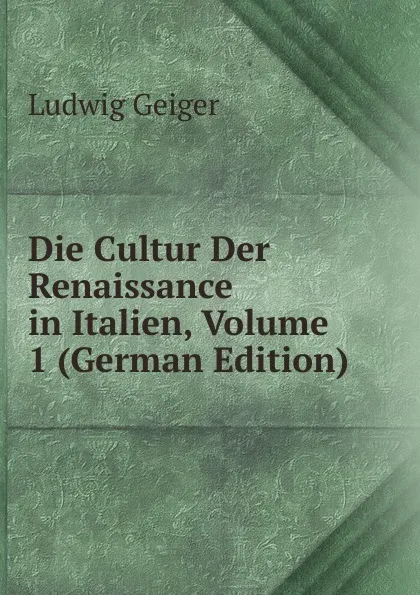 Обложка книги Die Cultur Der Renaissance in Italien, Volume 1 (German Edition), L. Geiger