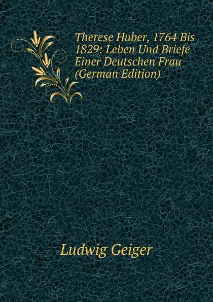 Обложка книги Therese Huber, 1764 Bis 1829: Leben Und Briefe Einer Deutschen Frau (German Edition), L. Geiger