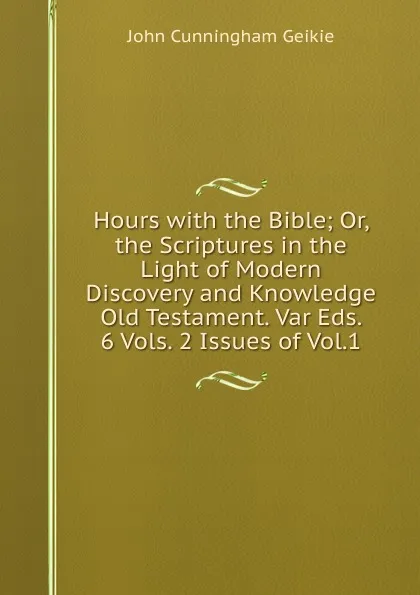 Обложка книги Hours with the Bible; Or, the Scriptures in the Light of Modern Discovery and Knowledge Old Testament. Var Eds. 6 Vols. 2 Issues of Vol.1., John Cunningham Geikie