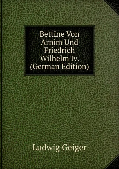 Обложка книги Bettine Von Arnim Und Friedrich Wilhelm Iv. (German Edition), L. Geiger