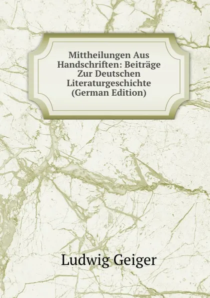 Обложка книги Mittheilungen Aus Handschriften: Beitrage Zur Deutschen Literaturgeschichte (German Edition), L. Geiger