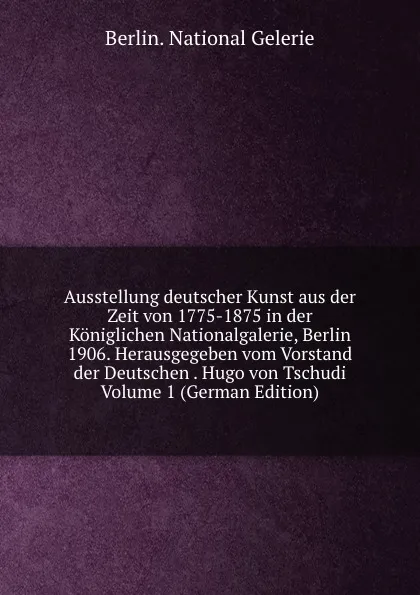 Обложка книги Ausstellung deutscher Kunst aus der Zeit von 1775-1875 in der Koniglichen Nationalgalerie, Berlin 1906. Herausgegeben vom Vorstand der Deutschen . Hugo von Tschudi Volume 1 (German Edition), Berlin. National Gelerie