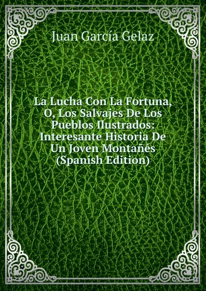 Обложка книги La Lucha Con La Fortuna, O, Los Salvajes De Los Pueblos Ilustrados: Interesante Historia De Un Joven Montanes (Spanish Edition), Juan García Gelaz