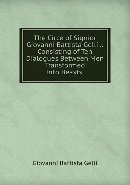 Обложка книги The Circe of Signior Giovanni Battista Gelli .: Consisting of Ten Dialogues Between Men Transformed Into Beasts ., Giovanni Battista Gelli