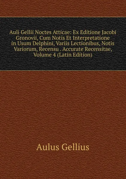 Обложка книги Auli Gellii Noctes Atticae: Ex Editione Jacobi Gronovii, Cum Notis Et Interpretatione in Usum Delphini, Variis Lectionibus, Notis Variorum, Recensu . Accurate Recensitae, Volume 4 (Latin Edition), Aulus Gellius