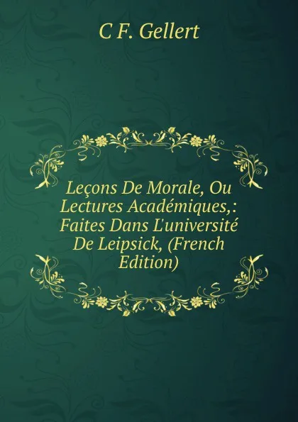 Обложка книги Lecons De Morale, Ou Lectures Academiques,: Faites Dans L.universite De Leipsick, (French Edition), C F. Gellert