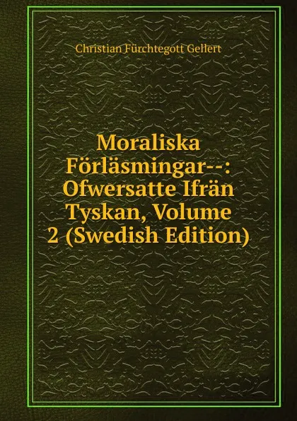 Обложка книги Moraliska Forlasmingar--: Ofwersatte Ifran Tyskan, Volume 2 (Swedish Edition), Christian Fürchtegott Gellert