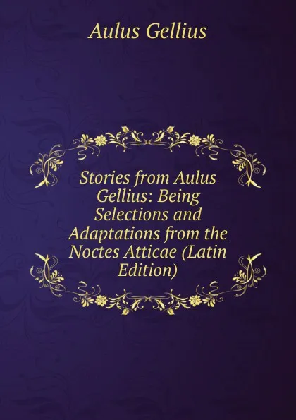 Обложка книги Stories from Aulus Gellius: Being Selections and Adaptations from the Noctes Atticae (Latin Edition), Aulus Gellius