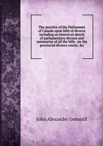 Обложка книги The practice of the Parliament of Canada upon bills of divorce including an historical sketch of parliamentary divorce and summaries of all the bills . on the provincial divorce courts, .c, John Alexander Gemmill