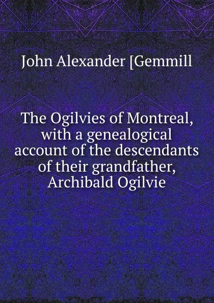 Обложка книги The Ogilvies of Montreal, with a genealogical account of the descendants of their grandfather, Archibald Ogilvie, John Alexander [Gemmill