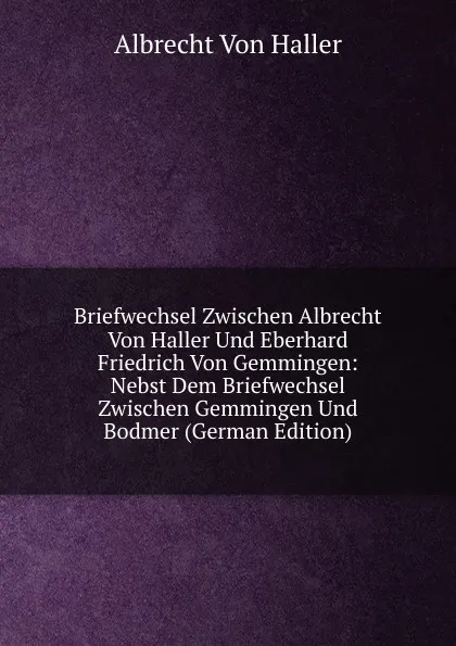 Обложка книги Briefwechsel Zwischen Albrecht Von Haller Und Eberhard Friedrich Von Gemmingen: Nebst Dem Briefwechsel Zwischen Gemmingen Und Bodmer (German Edition), Albrecht von Haller