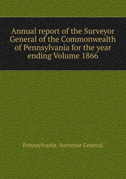 Обложка книги Annual report of the Surveyor General of the Commonwealth of Pennsylvania for the year ending Volume 1866, Pennsylvania. Surveyor General