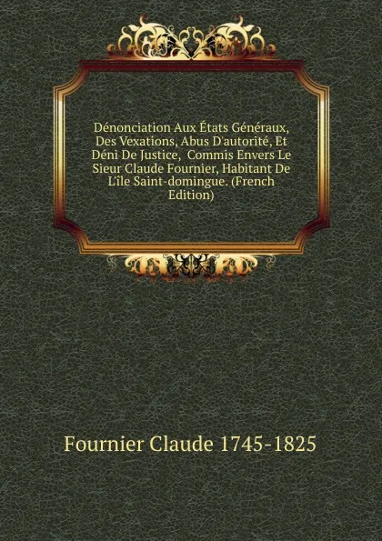 Обложка книги Denonciation Aux Etats Generaux, Des Vexations, Abus D.autorite, Et Deni De Justice,  Commis Envers Le Sieur Claude Fournier, Habitant De L.ile Saint-domingue. (French Edition), Fournier Claude 1745-1825